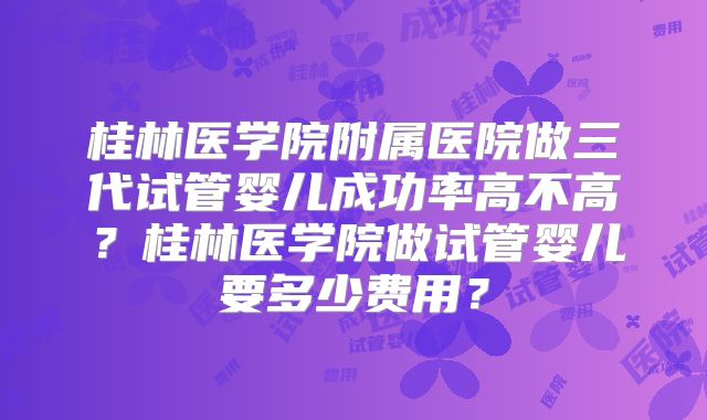 桂林医学院附属医院做三代试管婴儿成功率高不高？桂林医学院做试管婴儿要多少费用？