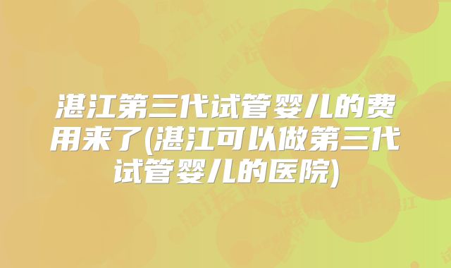 湛江第三代试管婴儿的费用来了(湛江可以做第三代试管婴儿的医院)