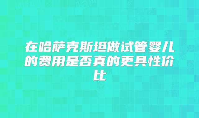 在哈萨克斯坦做试管婴儿的费用是否真的更具性价比