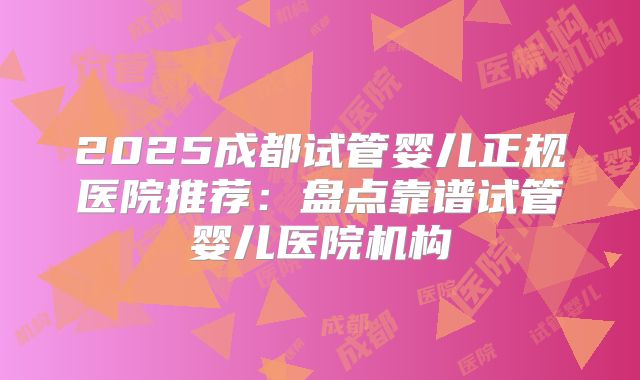 2025成都试管婴儿正规医院推荐：盘点靠谱试管婴儿医院机构
