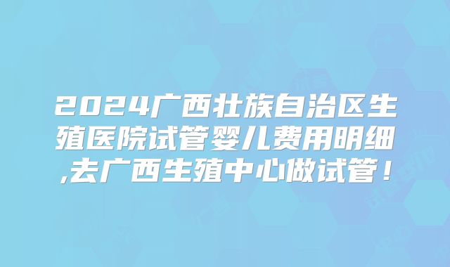 2024广西壮族自治区生殖医院试管婴儿费用明细,去广西生殖中心做试管!