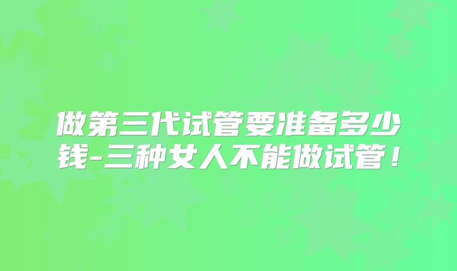 做第三代试管要准备多少钱-三种女人不能做试管!