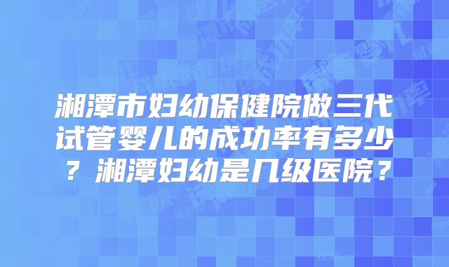 湘潭市妇幼保健院做三代试管婴儿的成功率有多少？湘潭妇幼是几级医院？