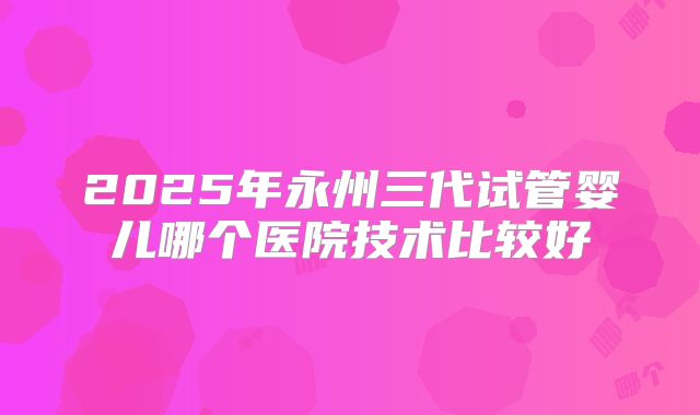 2025年永州三代试管婴儿哪个医院技术比较好