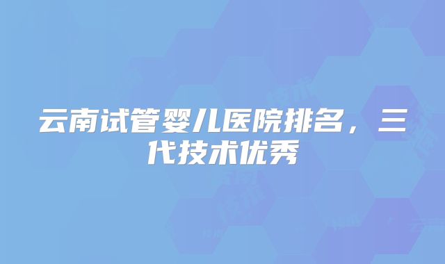 云南试管婴儿医院排名，三代技术优秀