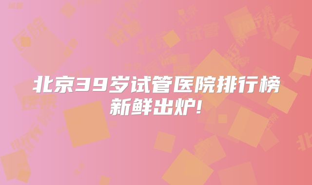 北京39岁试管医院排行榜新鲜出炉!