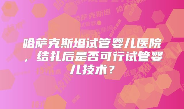 哈萨克斯坦试管婴儿医院，结扎后是否可行试管婴儿技术？