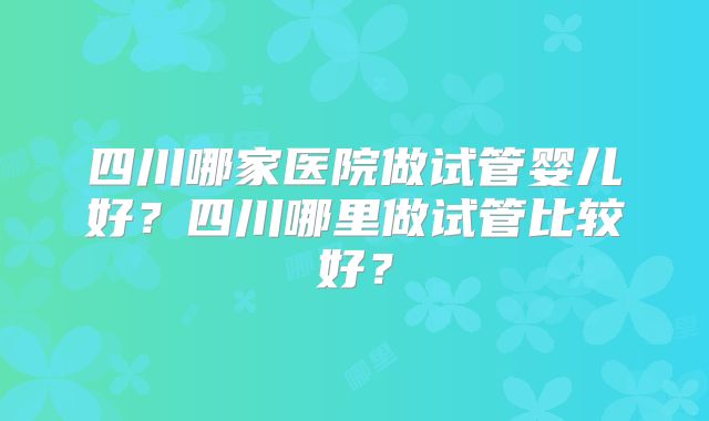 四川哪家医院做试管婴儿好？四川哪里做试管比较好？