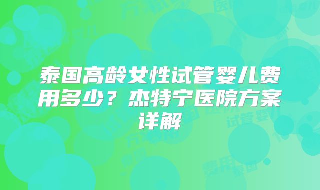 泰国高龄女性试管婴儿费用多少？杰特宁医院方案详解