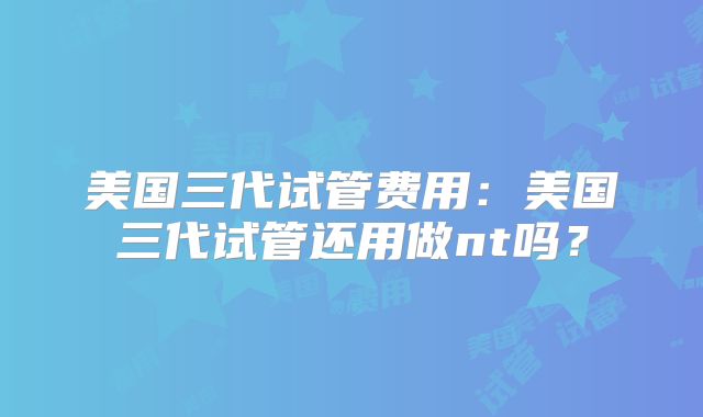 美国三代试管费用：美国三代试管还用做nt吗？
