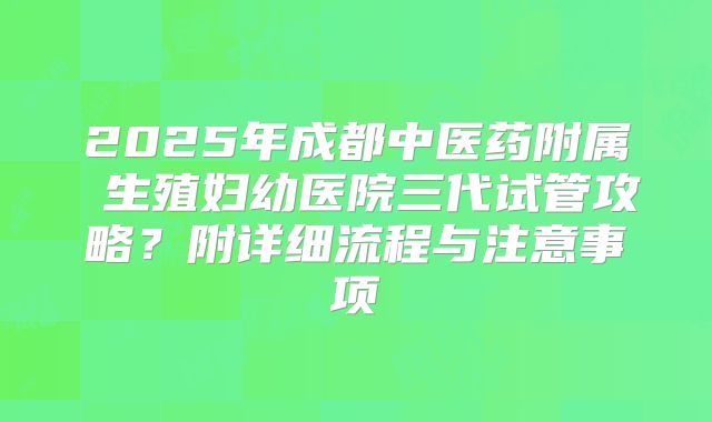 2025年成都中医药附属 生殖妇幼医院三代试管攻略？附详细流程与注意事项
