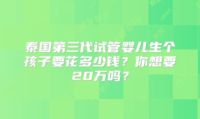 泰国第三代试管婴儿生个孩子要花多少钱？你想要20万吗？