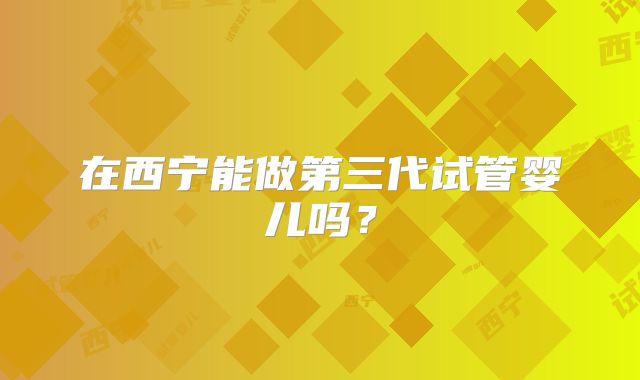 在西宁能做第三代试管婴儿吗?