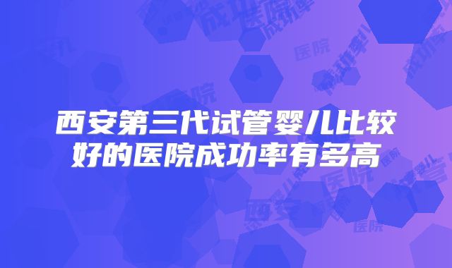 西安第三代试管婴儿比较好的医院成功率有多高