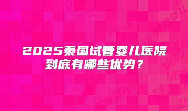 2025泰国试管婴儿医院到底有哪些优势？