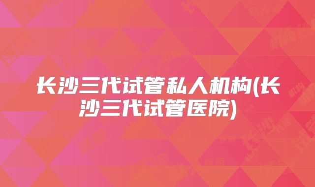 长沙三代试管私人机构(长沙三代试管医院)