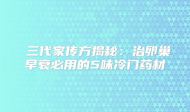 ‌三代家传方揭秘：治卵巢早衰必用的5味冷门药材‌
