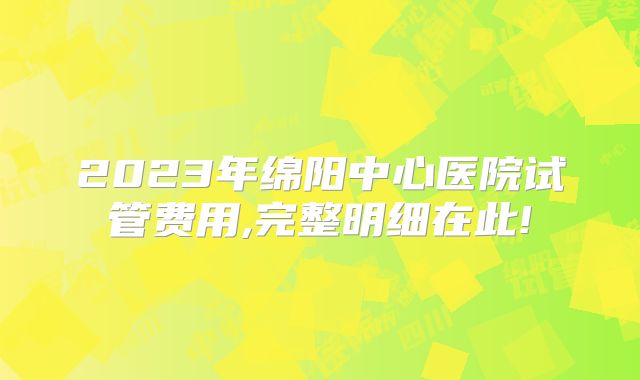 2023年绵阳中心医院试管费用,完整明细在此!
