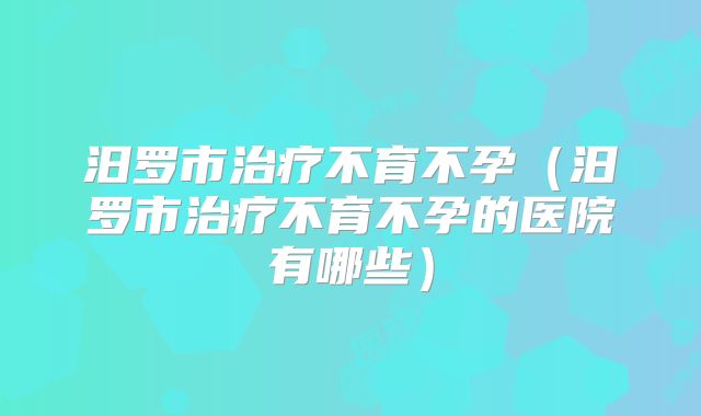 汨罗市治疗不育不孕(汨罗市治疗不育不孕的医院有哪些)