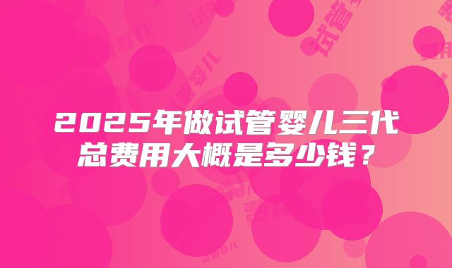 2025年做试管婴儿三代总费用大概是多少钱?