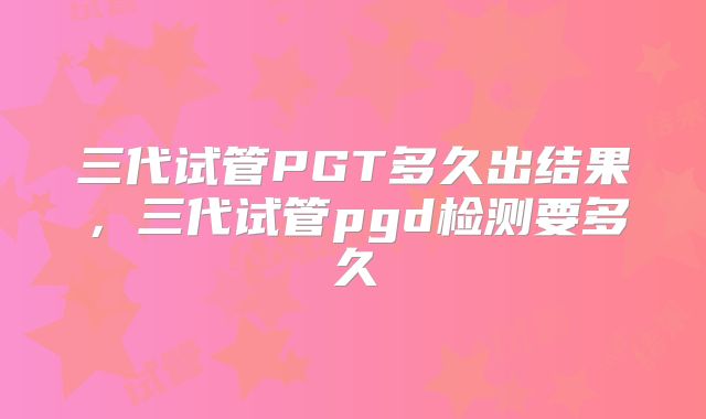 三代试管PGT多久出结果,三代试管pgd检测要多久