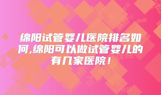 绵阳试管婴儿医院排名如何,绵阳可以做试管婴儿的有几家医院！