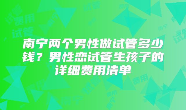 南宁两个男性做试管多少钱？男性恋试管生孩子的详细费用清单