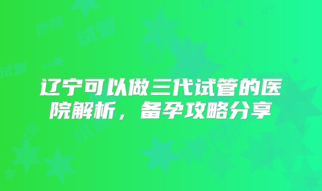 辽宁可以做三代试管的医院解析，备孕攻略分享