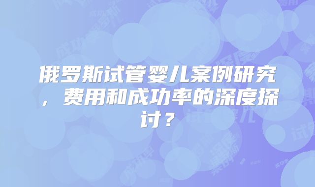 俄罗斯试管婴儿案例研究，费用和成功率的深度探讨？