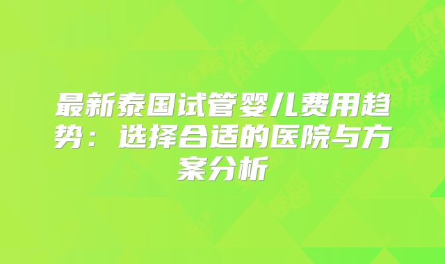 最新泰国试管婴儿费用趋势：选择合适的医院与方案分析