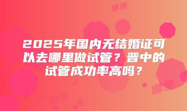 2025年国内无结婚证可以去哪里做试管？晋中的试管成功率高吗？