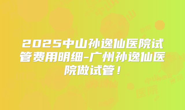 2025中山孙逸仙医院试管费用明细-广州孙逸仙医院做试管!