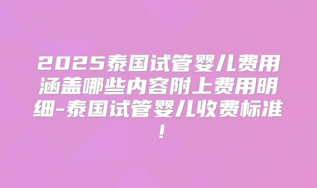 2025泰国试管婴儿费用涵盖哪些内容附上费用明细-泰国试管婴儿收费标准!