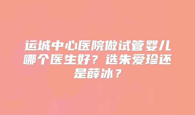 运城中心医院做试管婴儿哪个医生好？选朱爱珍还是薛冰？