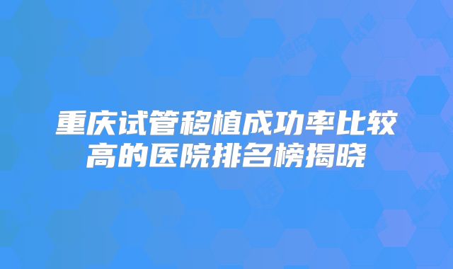 重庆试管移植成功率比较高的医院排名榜揭晓