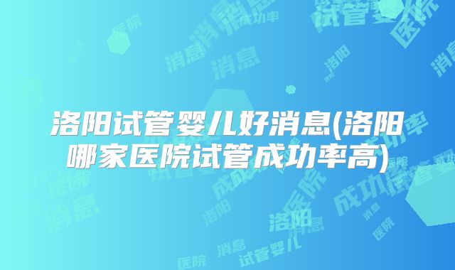 洛阳试管婴儿好消息(洛阳哪家医院试管成功率高)