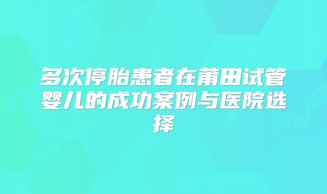 多次停胎患者在莆田试管婴儿的成功案例与医院选择