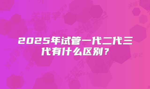 2025年试管一代二代三代有什么区别?