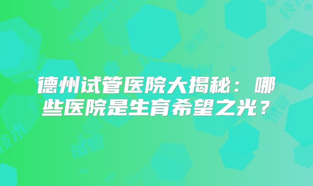 德州试管医院大揭秘：哪些医院是生育希望之光？