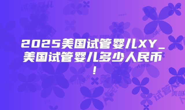 2025美国试管婴儿XY_美国试管婴儿多少人民币！