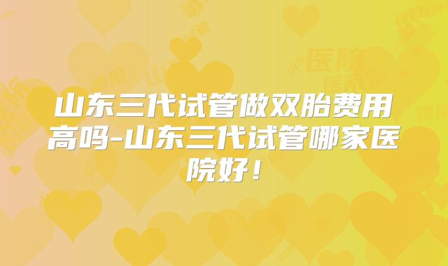 山东三代试管做双胎费用高吗-山东三代试管哪家医院好！