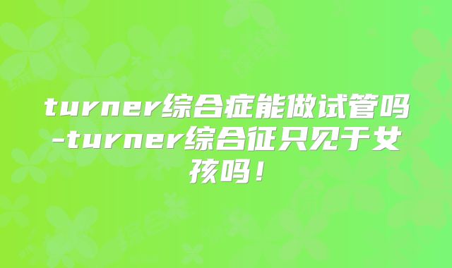 turner综合症能做试管吗-turner综合征只见于女孩吗！