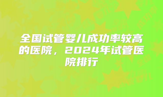 全国试管婴儿成功率较高的医院,2024年试管医院排行