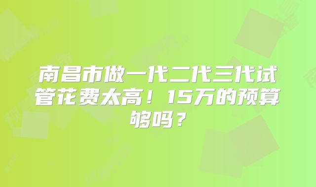 南昌市做一代二代三代试管花费太高！15万的预算够吗？