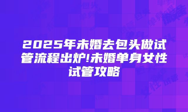 2025年未婚去包头做试管流程出炉!未婚单身女性试管攻略