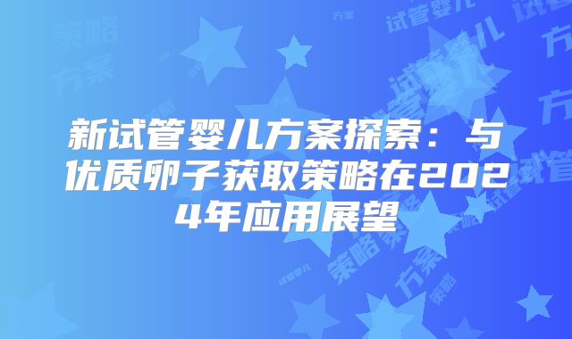 新试管婴儿方案探索：与优质卵子获取策略在2024年应用展望