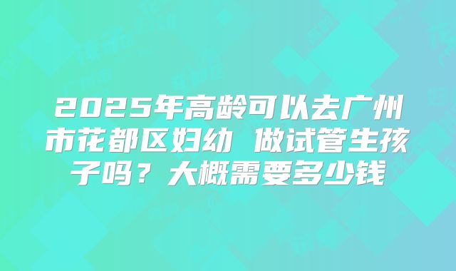 2025年高龄可以去广州市花都区妇幼 做试管生孩子吗？大概需要多少钱