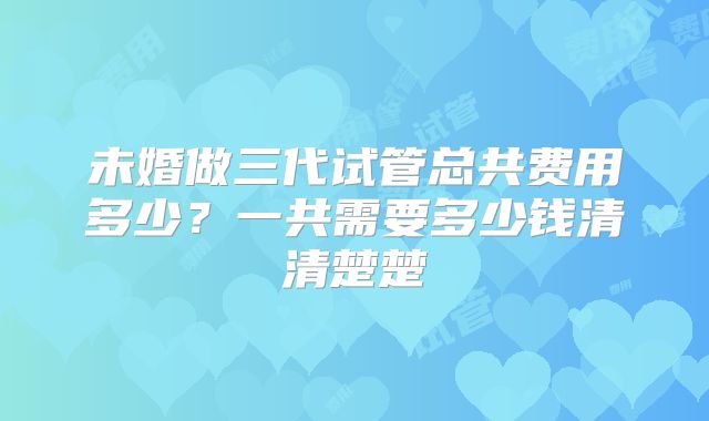 未婚做三代试管总共费用多少？一共需要多少钱清清楚楚
