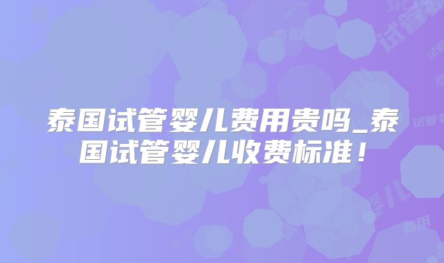 泰国试管婴儿费用贵吗_泰国试管婴儿收费标准！