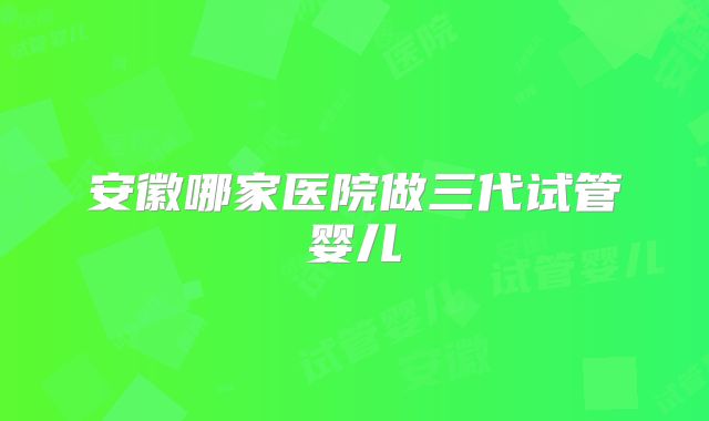 安徽哪家医院做三代试管婴儿